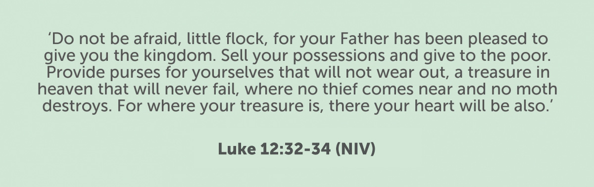 “Do not be afraid, little flock, for your Father has been pleased to give you the kingdom. Sell your possessions and give to the poor. Provide purses for yourselves that will not wear out, a treasure in heaven that will never fail, where no thief comes near and no moth destroys. For where your treasure is, there your heart will be also. Luke 12:32-34 (NIV)