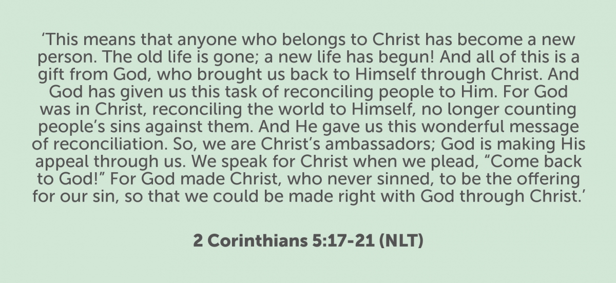This means that anyone who belongs to Christ has become a new person. The old life is gone; a new life has begun! And all of this is a gift from God, who brought us back to himself through Christ. And God has given us this task of reconciling people to him. For God was in Christ, reconciling the world to himself, no longer counting people’s sins against them. And he gave us this wonderful message of reconciliation. So we are Christ’s ambassadors; God is making his appeal through us. We speak for Christ when we plead, “Come back to God!” For God made Christ, who never sinned, to be the offering for our sin, so that we could be made right with God through Christ. 2 Corinthians 5:17-21 (NLT)